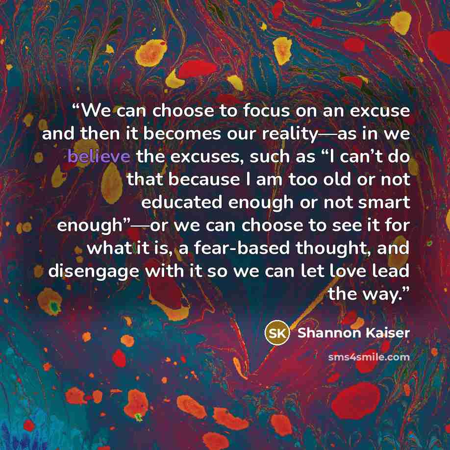 “We can choose to focus on an excuse and then it becomes our reality—as in we believe the excuses, such as “I can’t do that because I am too old or not educated enough or not smart enough”—or we can choose to see it for what it is, a fear-based thought, and disengage with it so we can let love lead…” quote by Shannon Kaiser