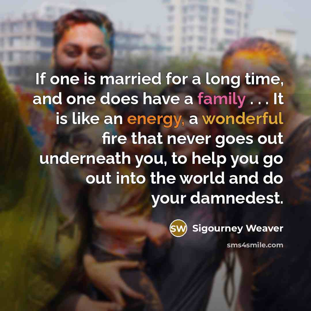 “If one is married for a long time, and one does have a family . . . It is like an energy, a wonderful fire that never goes out underneath you, to help you go out into the world and do your damnedest.” quote by Sigourney Weaver