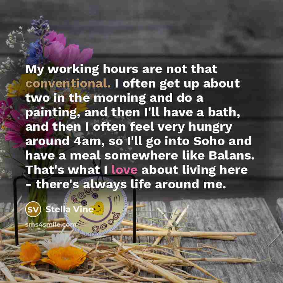 “My working hours are not that conventional. I often get up about two in the morning and do a painting, and then I'll have a bath, and then I often feel very hungry around 4am, so I'll go into Soho and have a meal somewhere like Balans. That's what I love about living here - there's always life…” quote by Stella Vine