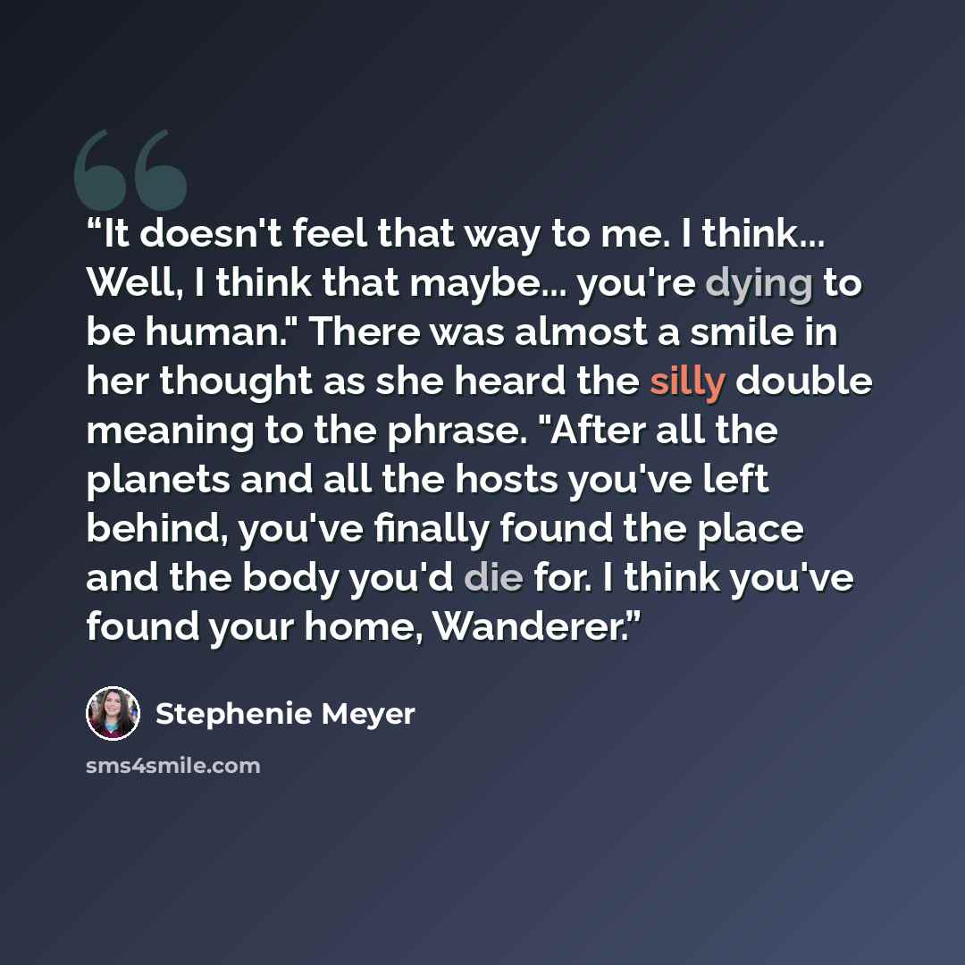 “It doesn't feel that way to me. I think... Well, I think that maybe... you're dying to be human." There was almost a smile in her thought as she heard the silly double meaning to the phrase. "After all the planets and all the hosts you've left behind, you've finally found the place and the body…” quote by Stephenie Meyer