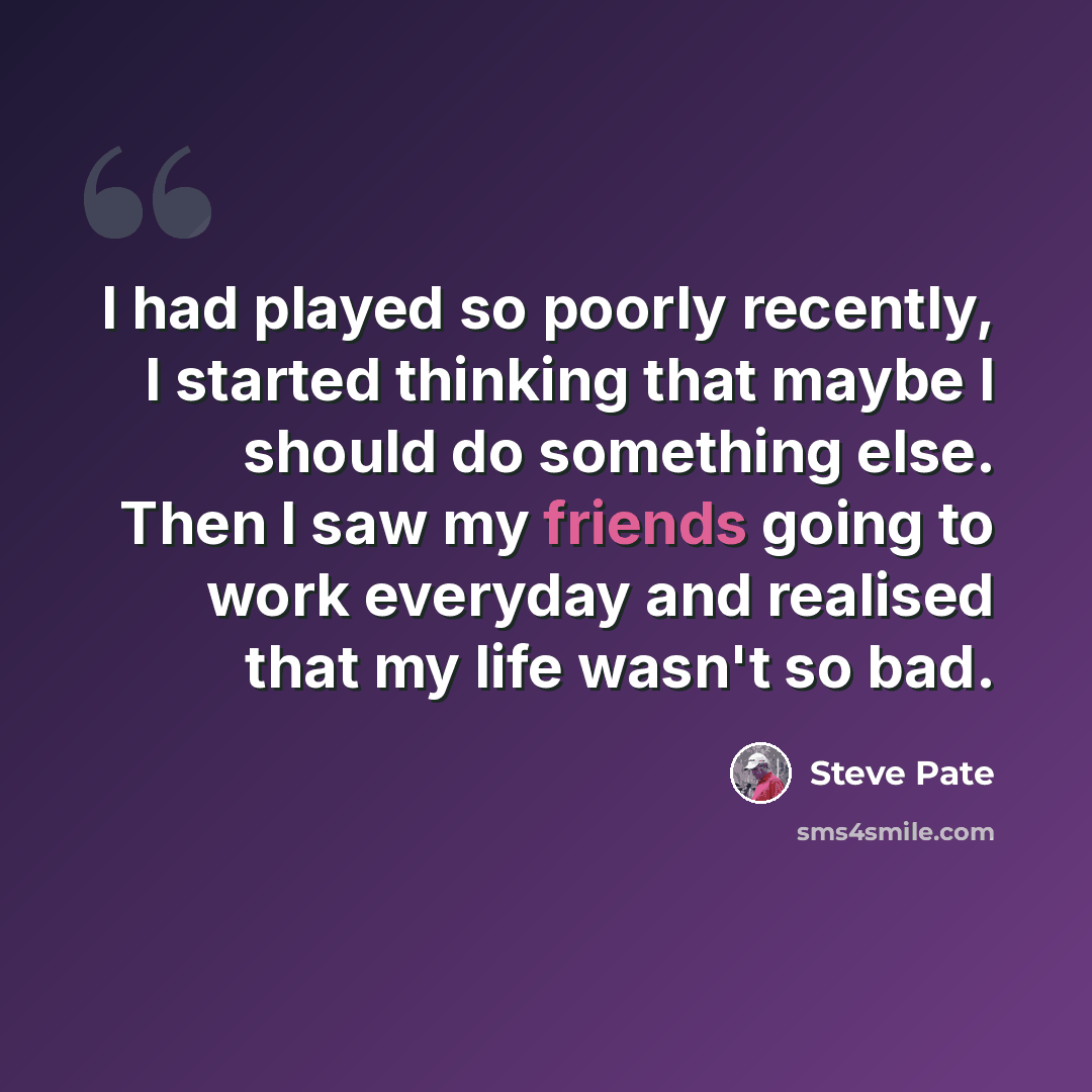 “I had played so poorly recently, I started thinking that maybe I should do something else. Then I saw my friends going to work everyday and realised that my life wasn't so bad.” quote by Steve Pate