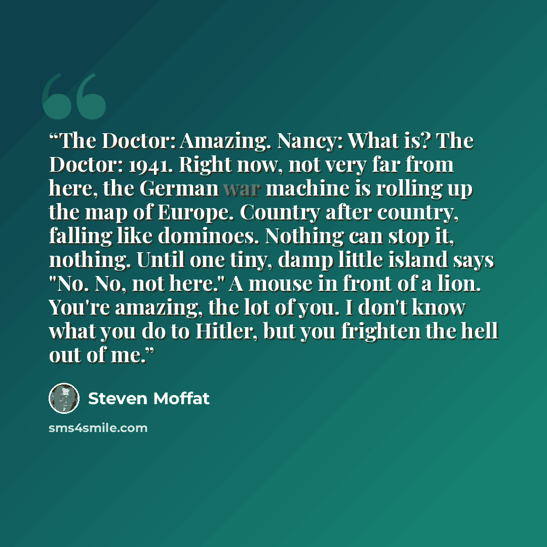 “The Doctor: Amazing. Nancy: What is? The Doctor: 1941. Right now, not very far from here, the German war machine is rolling up the map of Europe. Country after country, falling like dominoes. Nothing can stop it, nothing. Until one tiny, damp little island says "No. No, not here." A mouse in front…” quote by Steven Moffat