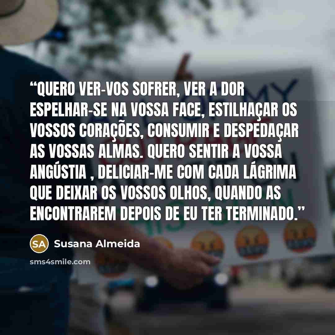 “Quero ver-vos sofrer, ver a dor espelhar-se na vossa face, estilhaçar os vossos corações, consumir e despedaçar as vossas almas. Quero sentir a vossa angústia , deliciar-me com cada lágrima que deixar os vossos olhos, quando as encontrarem depois de eu ter terminado.” quote by Susana Almeida