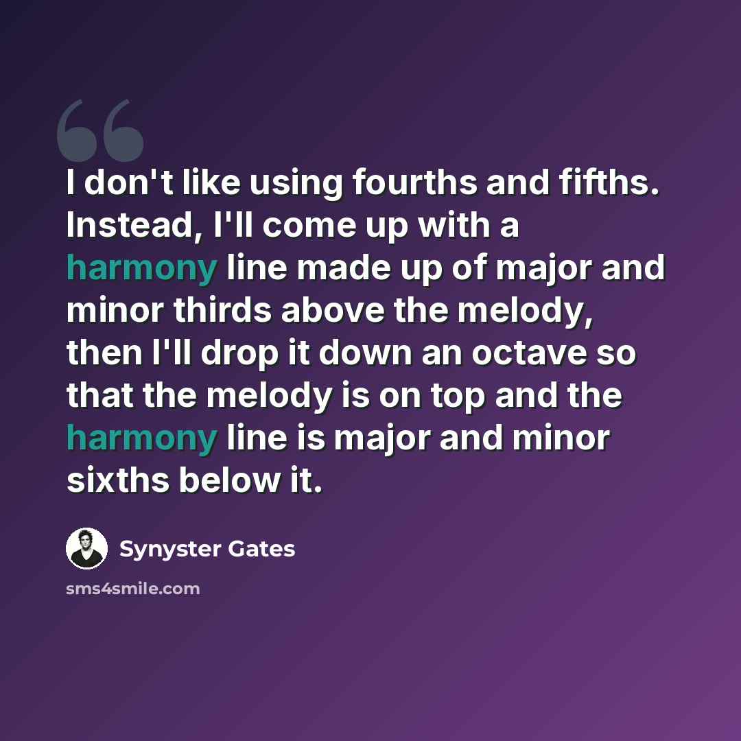 “I don't like using fourths and fifths. Instead, I'll come up with a harmony line made up of major and minor thirds above the melody, then I'll drop it down an octave so that the melody is on top and the harmony line is major and minor sixths below it.” quote by Synyster Gates