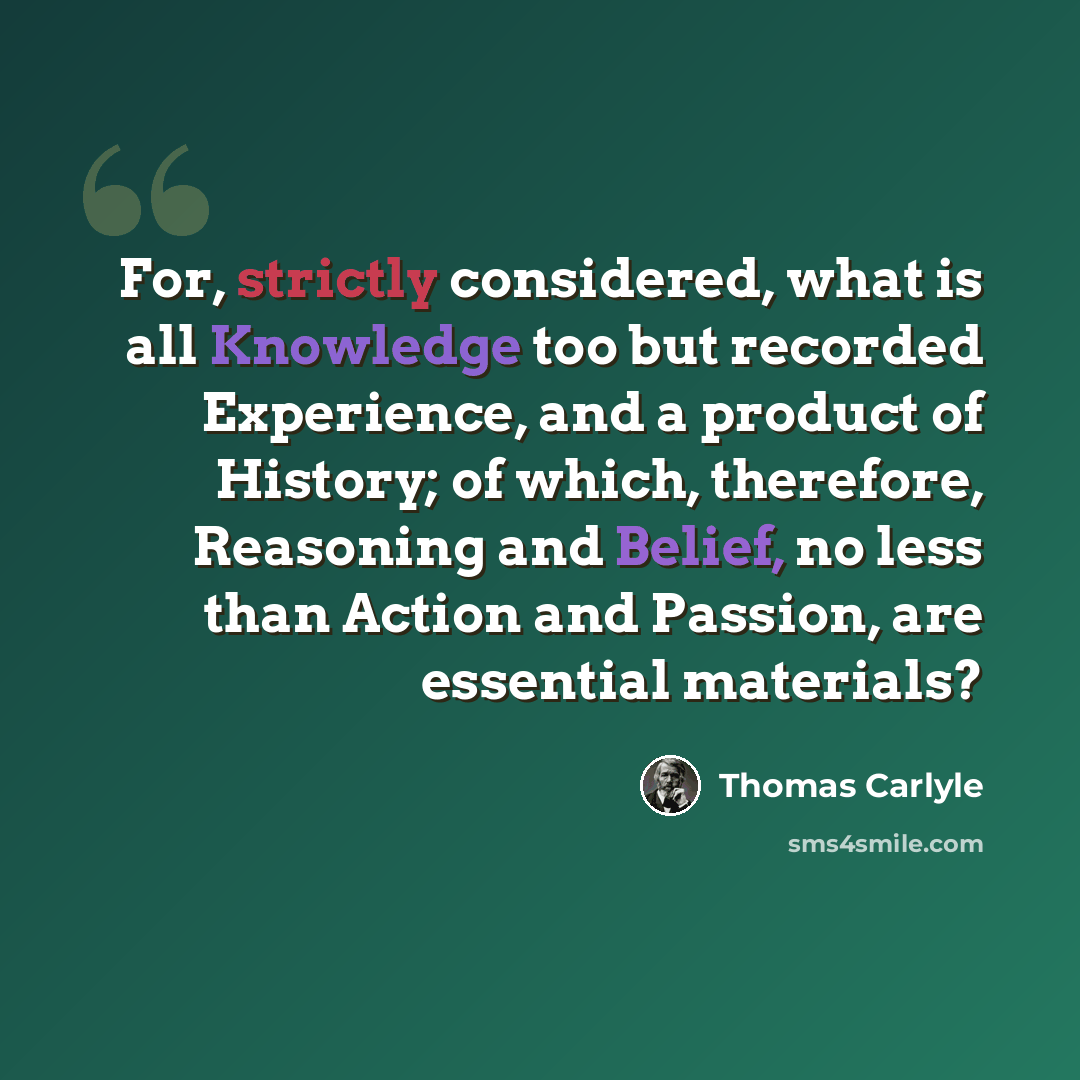 “For, strictly considered, what is all Knowledge too but recorded Experience, and a product of History; of which, therefore, Reasoning and Belief, no less than Action and Passion, are essential materials?” quote by Thomas Carlyle