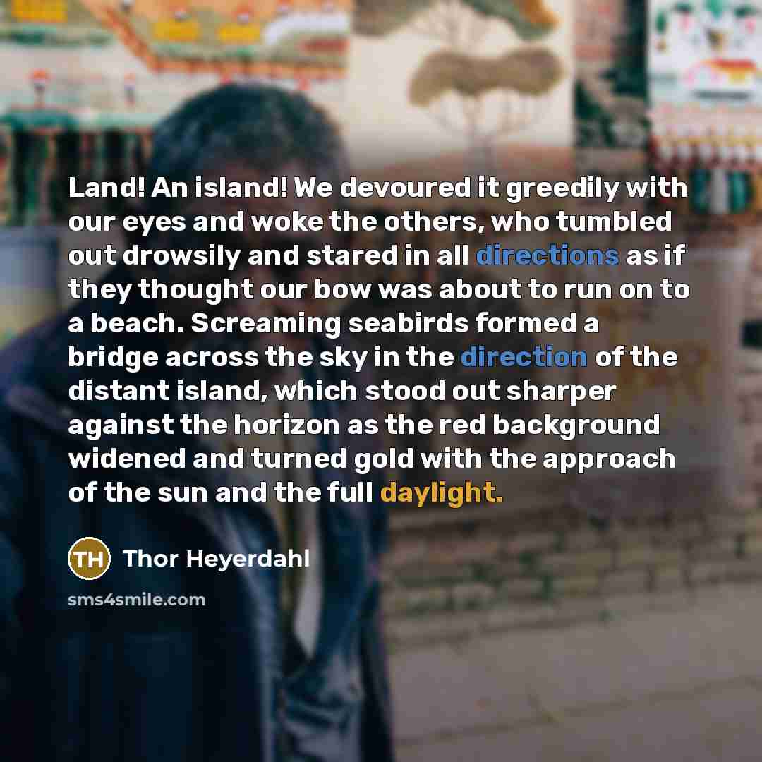 “Land! An island! We devoured it greedily with our eyes and woke the others, who tumbled out drowsily and stared in all directions as if they thought our bow was about to run on to a beach. Screaming seabirds formed a bridge across the sky in the direction of the distant island, which stood out…” quote by Thor Heyerdahl