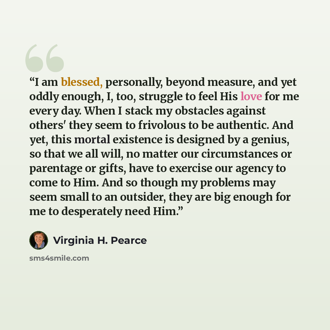 “I am blessed, personally, beyond measure, and yet oddly enough, I, too, struggle to feel His love for me every day. When I stack my obstacles against others' they seem to frivolous to be authentic. And yet, this mortal existence is designed by a genius, so that we all will, no matter our…” quote by Virginia H. Pearce