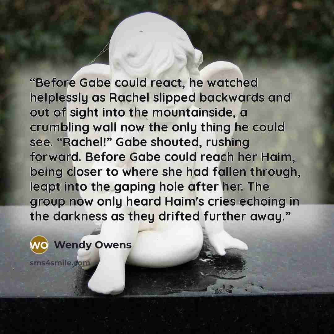 “Before Gabe could react, he watched helplessly as Rachel slipped backwards and out of sight into the mountainside, a crumbling wall now the only thing he could see. “Rachel!” Gabe shouted, rushing forward. Before Gabe could reach her Haim, being closer to where she had fallen through, leapt into…” quote by Wendy Owens
