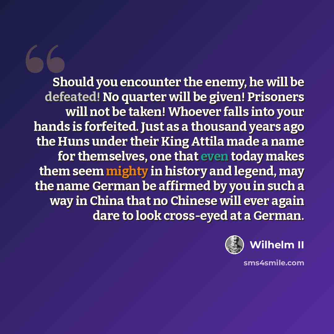 “Should you encounter the enemy, he will be defeated! No quarter will be given! Prisoners will not be taken! Whoever falls into your hands is forfeited. Just as a thousand years ago the Huns under their King Attila made a name for themselves, one that even today makes them seem mighty in history…” quote by Wilhelm II