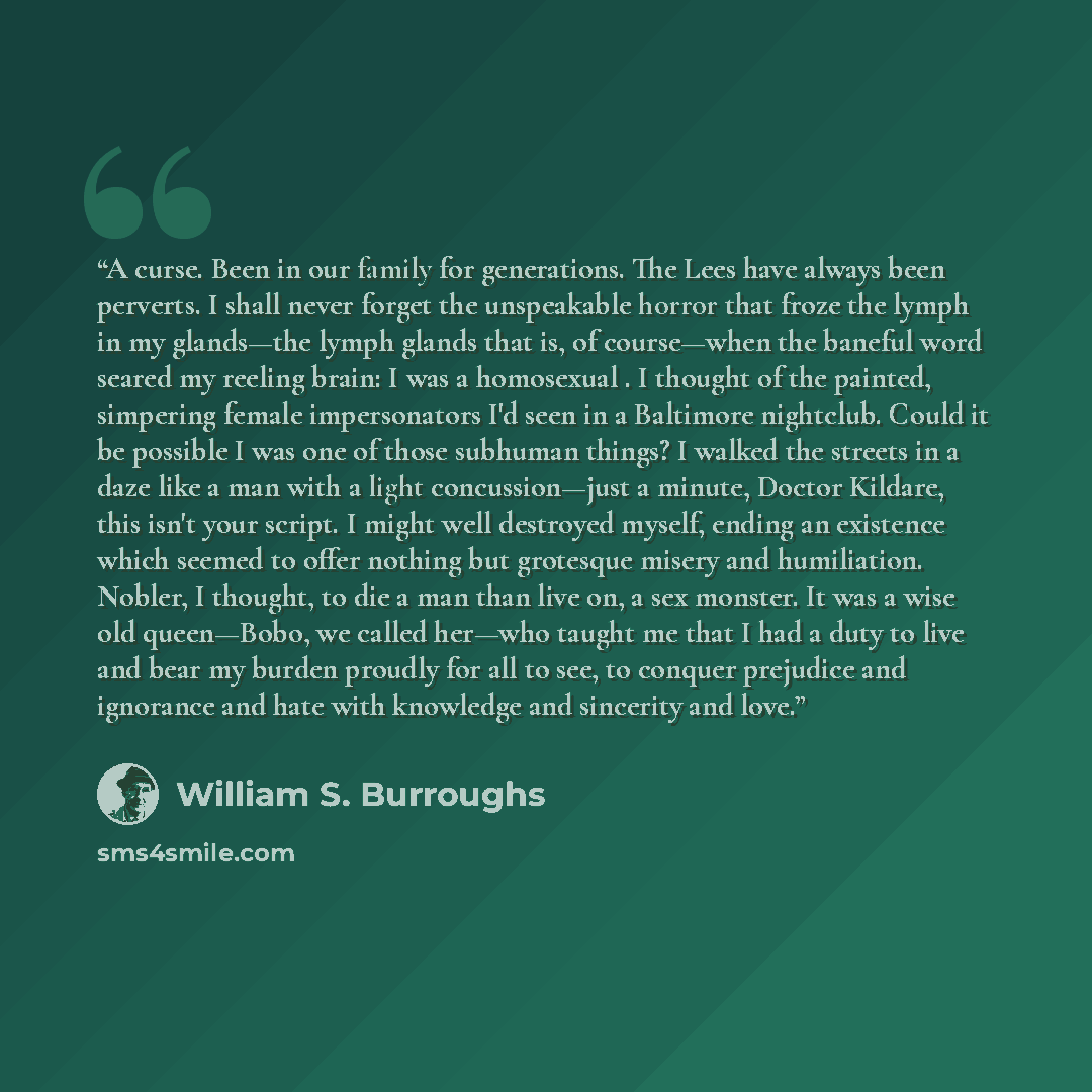 “A curse. Been in our family for generations. The Lees have always been perverts. I shall never forget the unspeakable horror that froze the lymph in my glands—the lymph glands that is, of course—when the baneful word seared my reeling brain: I was a homosexual . I thought of the painted, simpering…” quote by William S. Burroughs