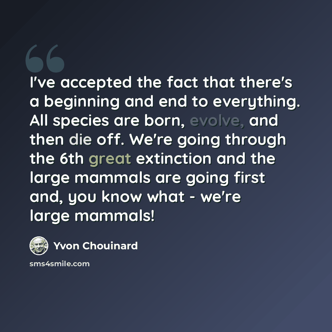 “I've accepted the fact that there's a beginning and end to everything. All species are born, evolve, and then die off. We're going through the 6th great extinction and the large mammals are going first and, you know what - we're large mammals!” quote by Yvon Chouinard