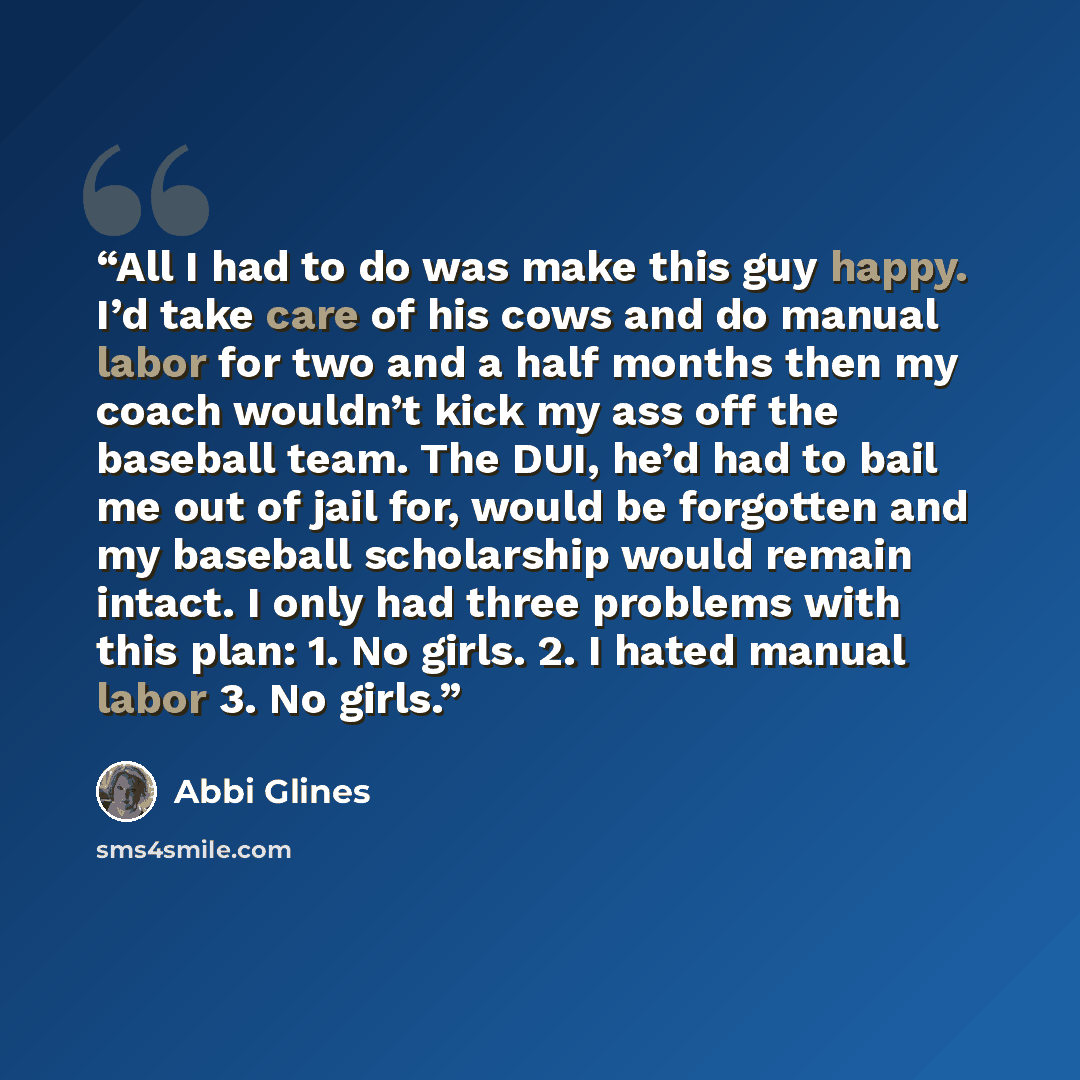 “All I had to do was make this guy happy. I’d take care of his cows and do manual labor for two and a half months then my coach wouldn’t kick my ass off the baseball team. The DUI, he’d had to bail me out of jail for, would be forgotten and my baseball scholarship would remain intact. I only had…” quote by Abbi Glines