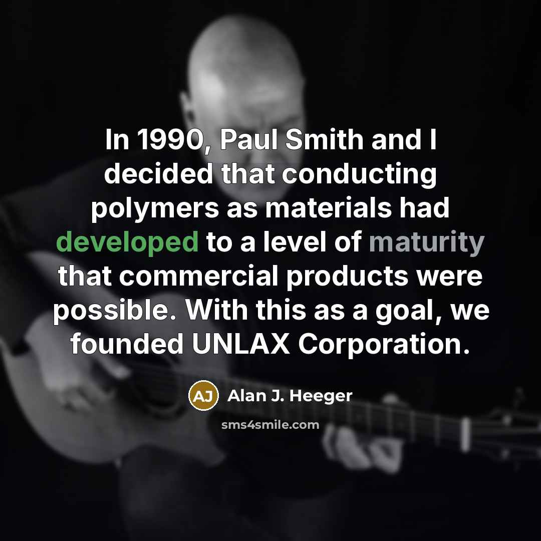 “In 1990, Paul Smith and I decided that conducting polymers as materials had developed to a level of maturity that commercial products were possible. With this as a goal, we founded UNLAX Corporation.” quote by Alan J. Heeger
