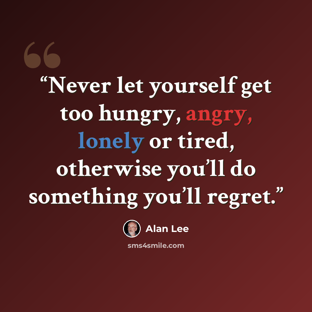 “Never let yourself get too hungry, angry, lonely or tired, otherwise you’ll do something you’ll regret.” quote by Alan Lee