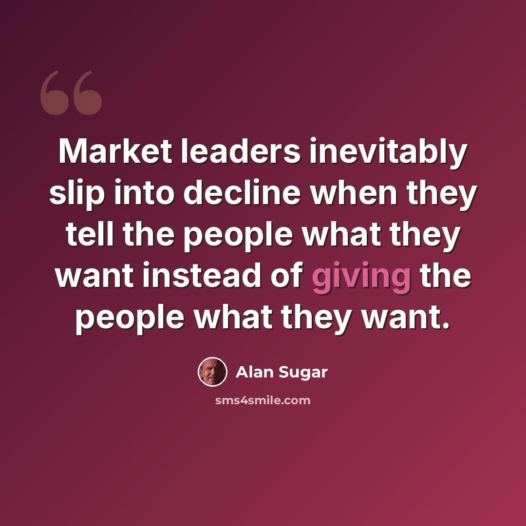 “Market leaders inevitably slip into decline when they tell the people what they want instead of giving the people what they want.” quote by Alan Sugar