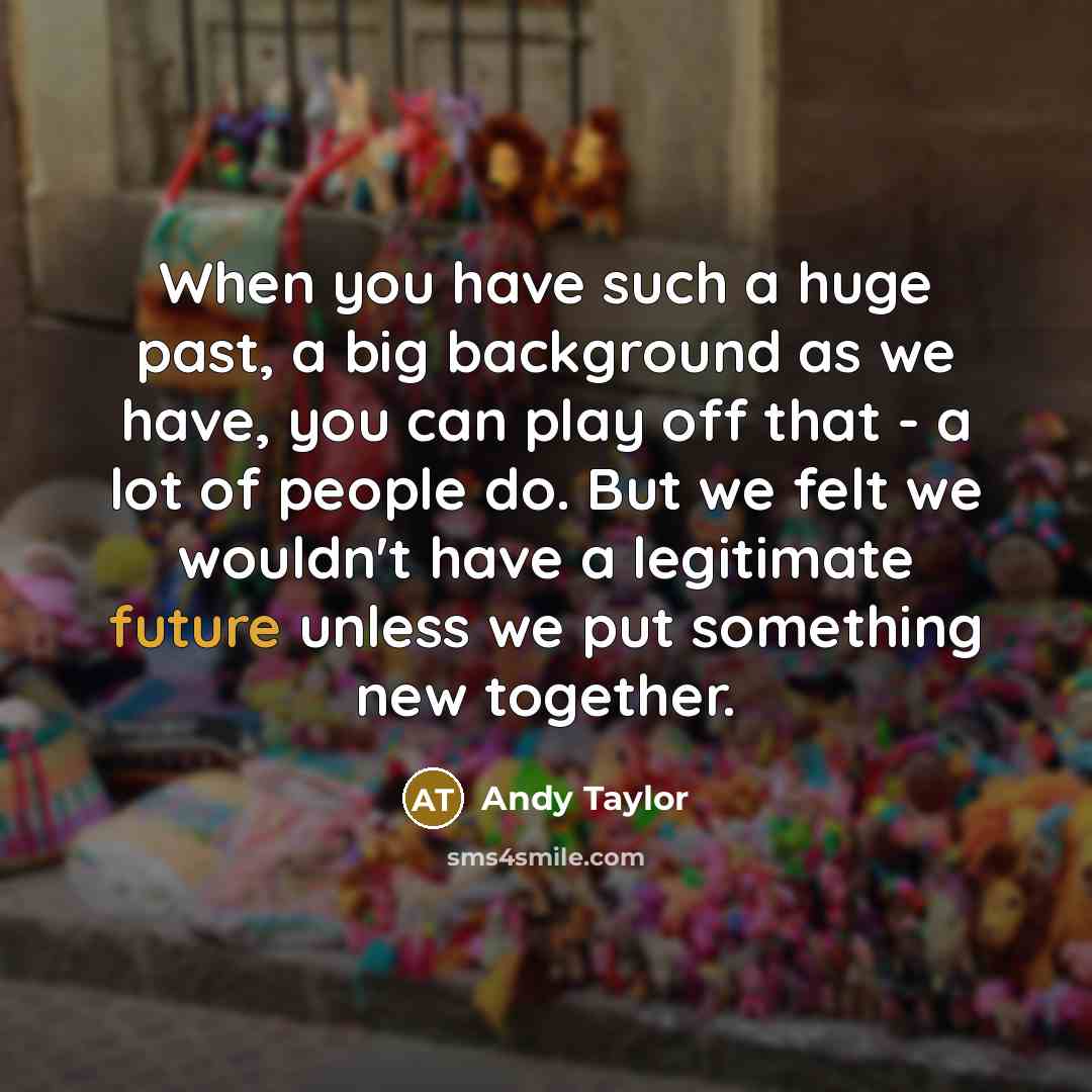 “When you have such a huge past, a big background as we have, you can play off that - a lot of people do. But we felt we wouldn't have a legitimate future unless we put something new together.” quote by Andy Taylor