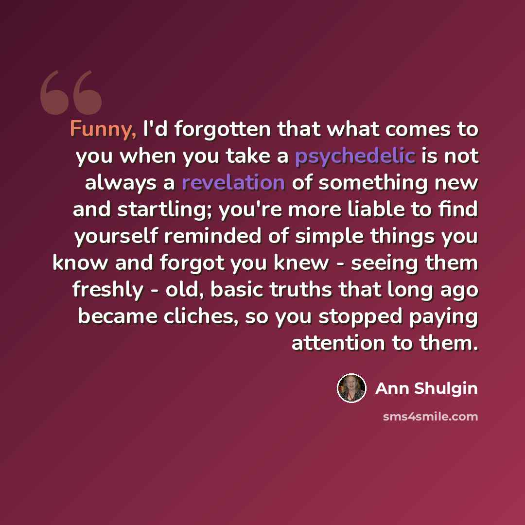 “Funny, I'd forgotten that what comes to you when you take a psychedelic is not always a revelation of something new and startling; you're more liable to find yourself reminded of simple things you know and forgot you knew - seeing them freshly - old, basic truths that long ago became cliches, so…” quote by Ann Shulgin