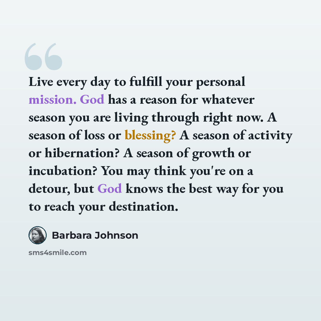 “Live every day to fulfill your personal mission. God has a reason for whatever season you are living through right now. A season of loss or blessing? A season of activity or hibernation? A season of growth or incubation? You may think you're on a detour, but God knows the best way for you to reach…” quote by Barbara Johnson