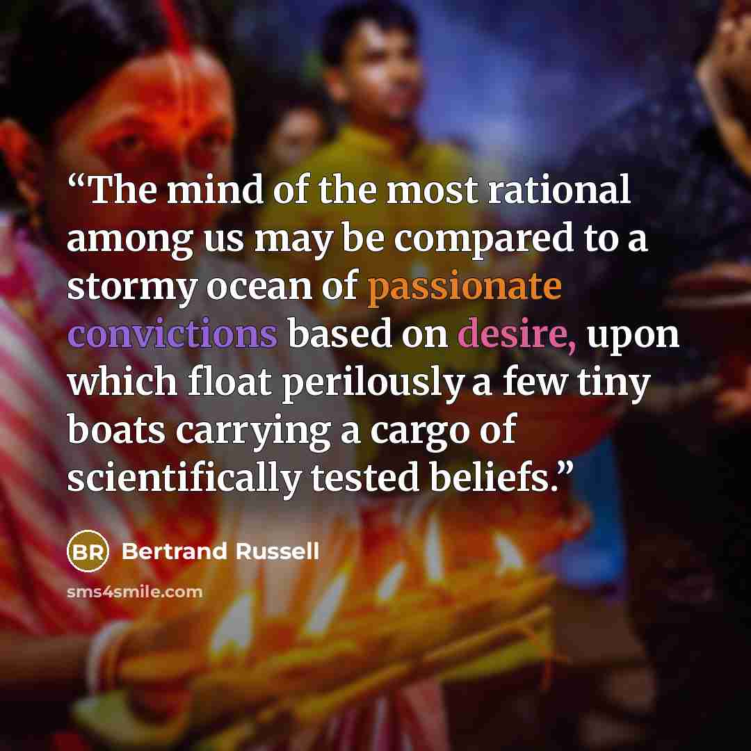 “The mind of the most rational among us may be compared to a stormy ocean of passionate convictions based on desire, upon which float perilously a few tiny boats carrying a cargo of scientifically tested beliefs.” quote by Bertrand Russell