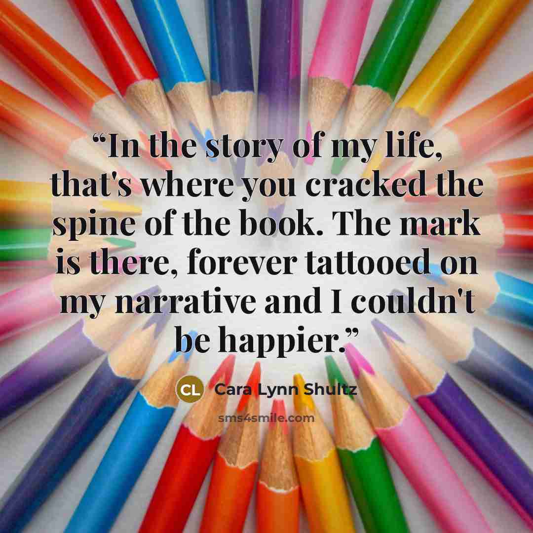 “In the story of my life, that's where you cracked the spine of the book. The mark is there, forever tattooed on my narrative and I couldn't be happier.” quote by Cara Lynn Shultz