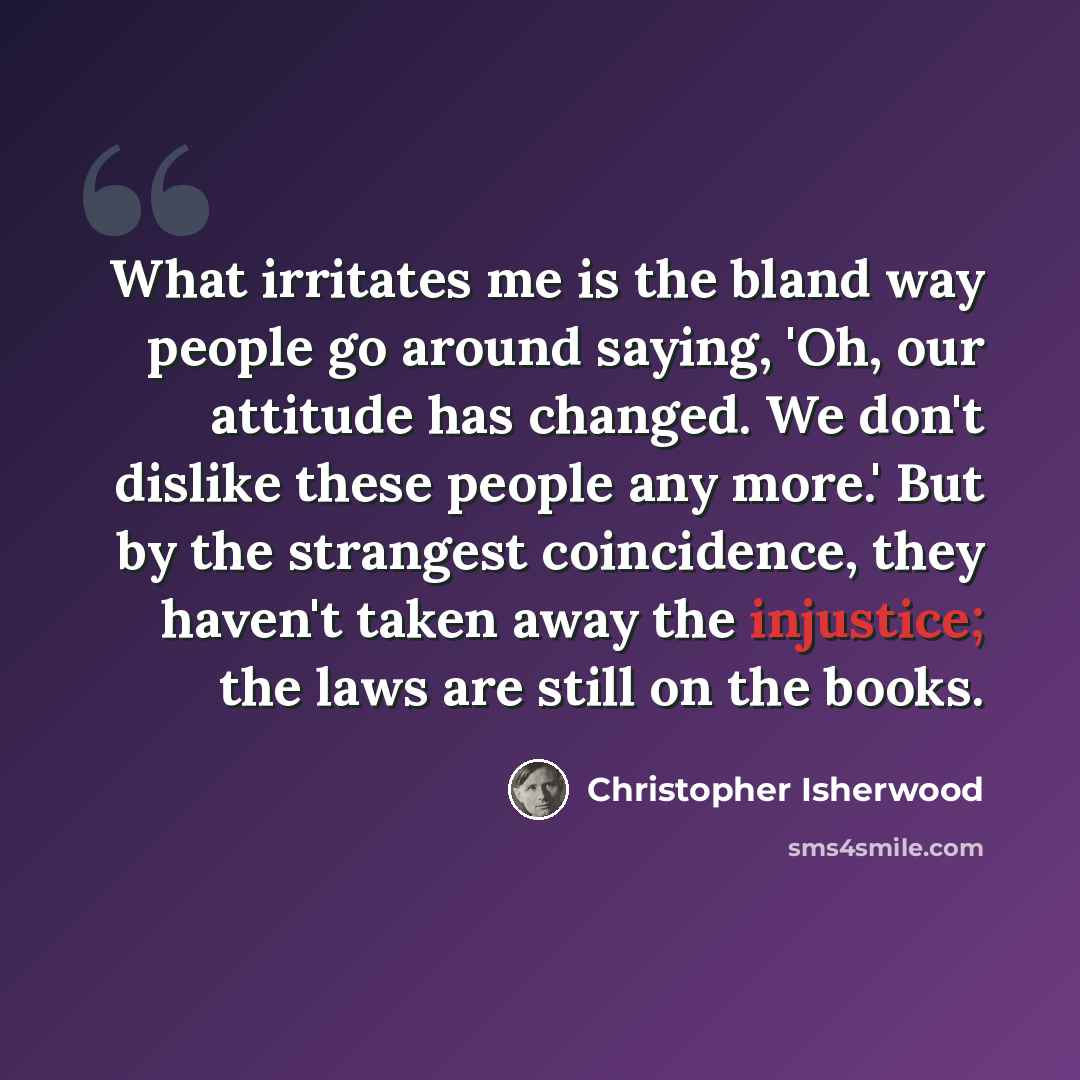 “What irritates me is the bland way people go around saying, 'Oh, our attitude has changed. We don't dislike these people any more.' But by the strangest coincidence, they haven't taken away the injustice; the laws are still on the books.” quote by Christopher Isherwood