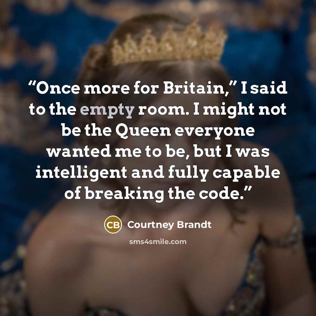 “Once more for Britain,” I said to the empty room. I might not be the Queen everyone wanted me to be, but I was intelligent and fully capable of breaking the code.” quote by Courtney Brandt