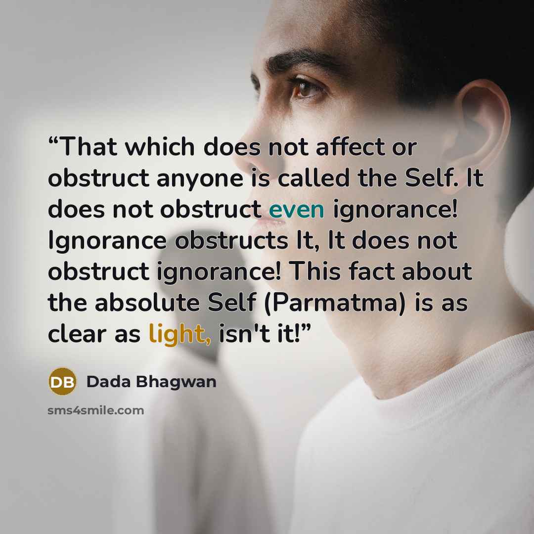 “That which does not affect or obstruct anyone is called the Self. It does not obstruct even ignorance! Ignorance obstructs It, It does not obstruct ignorance! This fact about the absolute Self (Parmatma) is as clear as light, isn't it!” quote by Dada Bhagwan