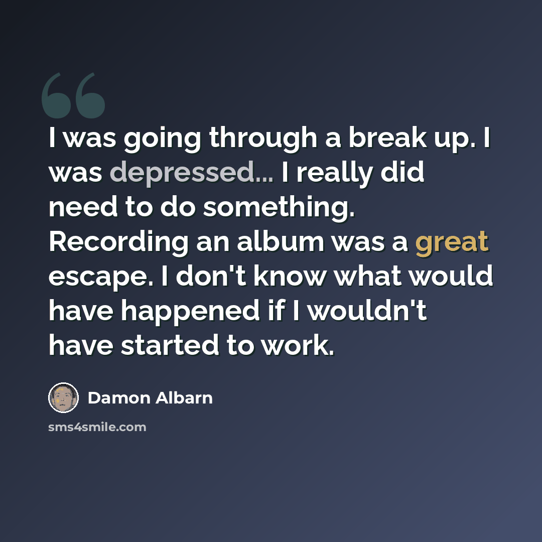 “I was going through a break up. I was depressed... I really did need to do something. Recording an album was a great escape. I don't know what would have happened if I wouldn't have started to work.” quote by Damon Albarn