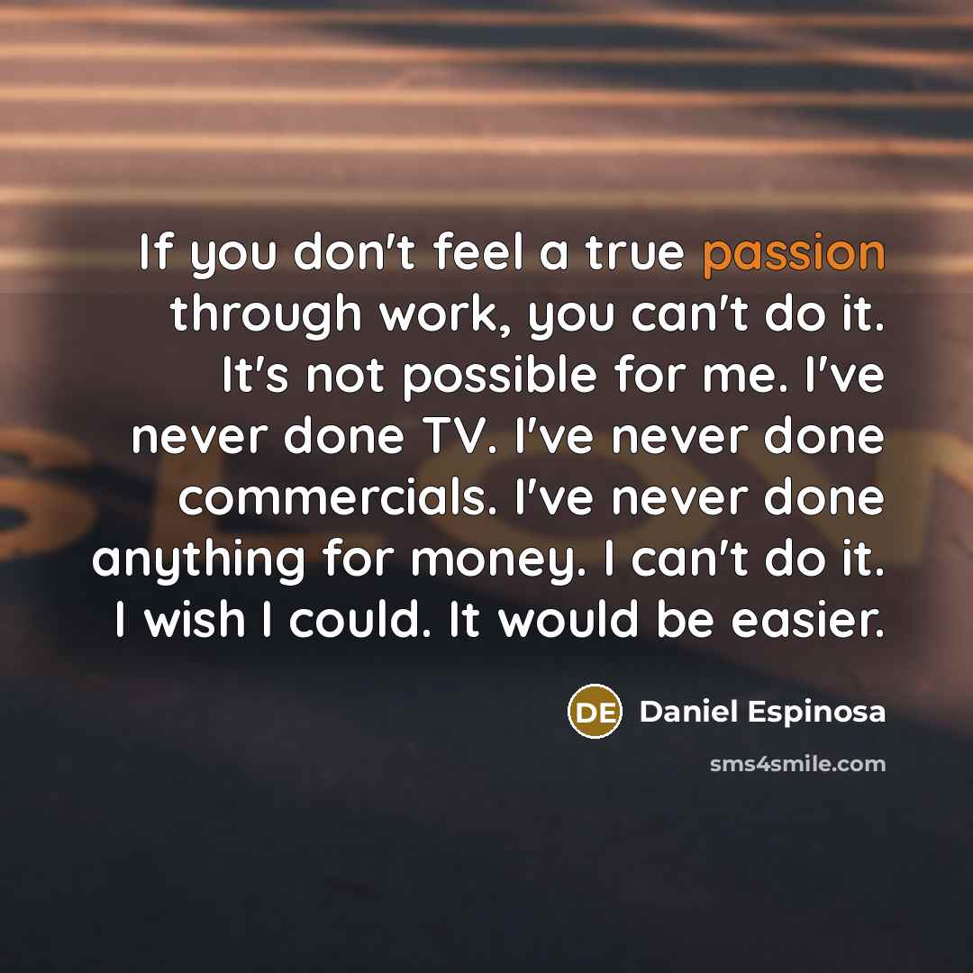 “If you don't feel a true passion through work, you can't do it. It's not possible for me. I've never done TV. I've never done commercials. I've never done anything for money. I can't do it. I wish I could. It would be easier.” quote by Daniel Espinosa