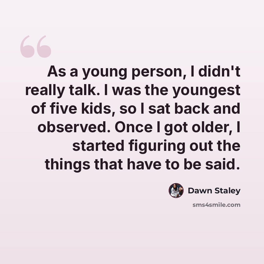 “As a young person, I didn't really talk. I was the youngest of five kids, so I sat back and observed. Once I got older, I started figuring out the things that have to be said.” quote by Dawn Staley