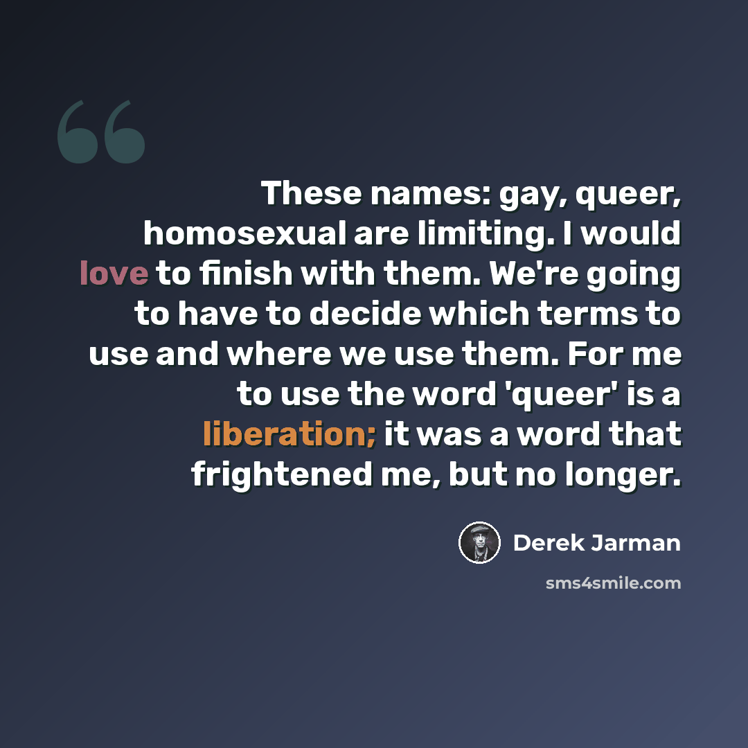 “These names: gay, queer, homosexual are limiting. I would love to finish with them. We're going to have to decide which terms to use and where we use them. For me to use the word 'queer' is a liberation; it was a word that frightened me, but no longer.” quote by Derek Jarman