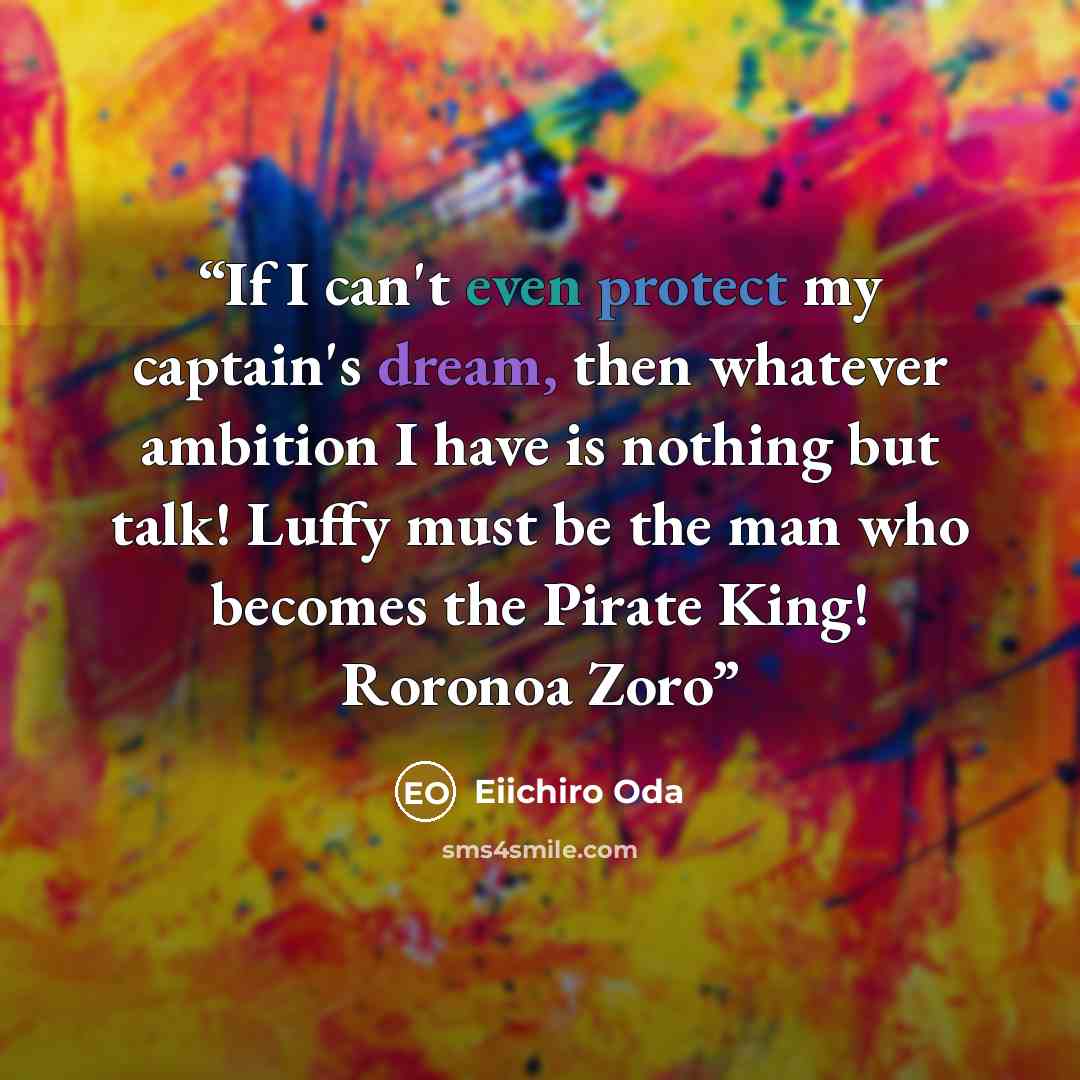 “If I can't even protect my captain's dream, then whatever ambition I have is nothing but talk! Luffy must be the man who becomes the Pirate King! Roronoa Zoro” quote by Eiichirō Oda