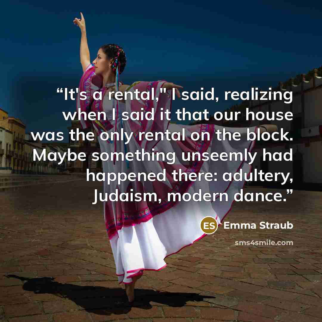 “It's a rental," I said, realizing when I said it that our house was the only rental on the block. Maybe something unseemly had happened there: adultery, Judaism, modern dance.” quote by Emma Straub