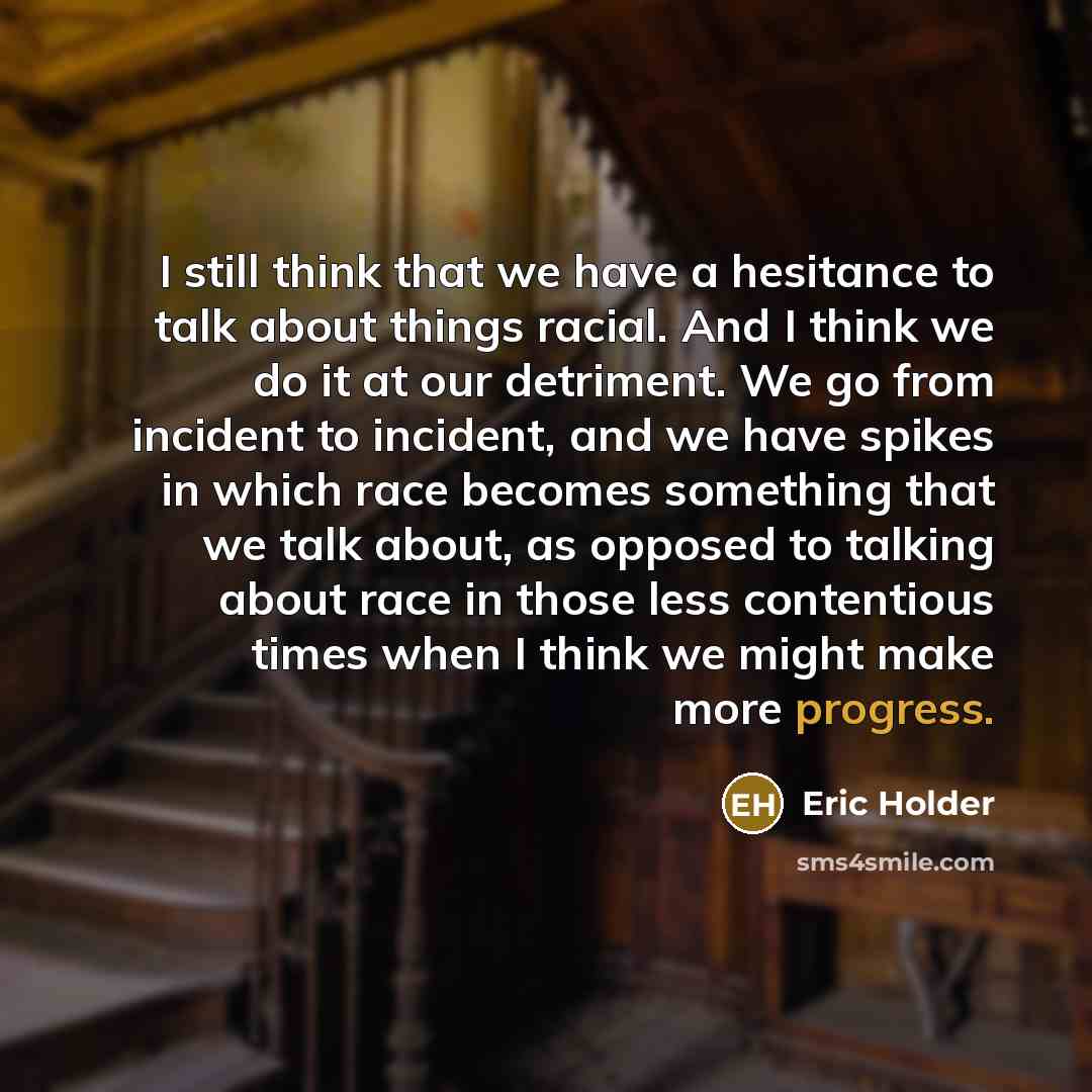 “I still think that we have a hesitance to talk about things racial. And I think we do it at our detriment. We go from incident to incident, and we have spikes in which race becomes something that we talk about, as opposed to talking about race in those less contentious times when I think we might…” quote by Eric Holder