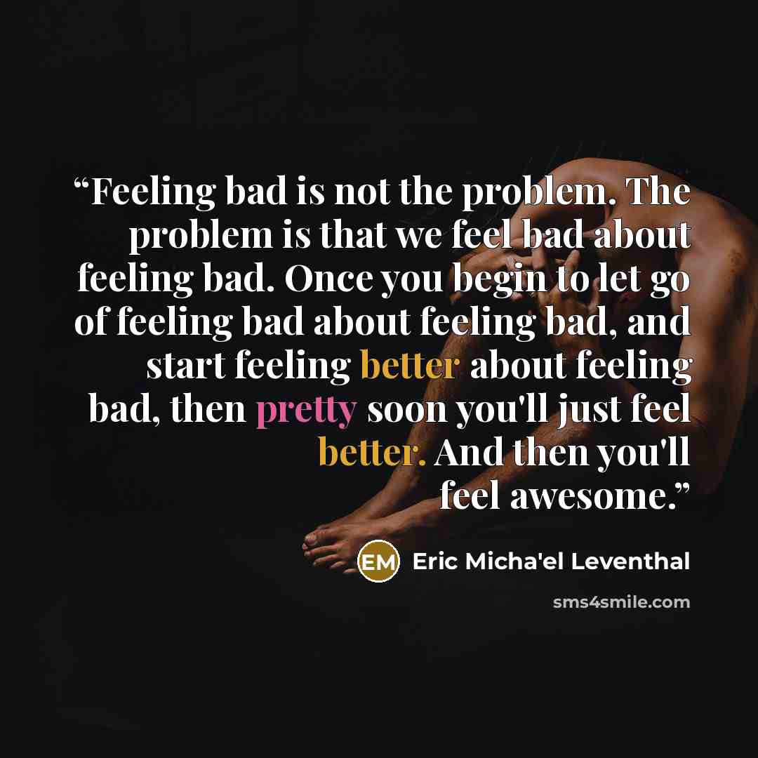 “Feeling bad is not the problem. The problem is that we feel bad about feeling bad. Once you begin to let go of feeling bad about feeling bad, and start feeling better about feeling bad, then pretty soon you'll just feel better. And then you'll feel awesome.” quote by Eric Micha'el Leventhal