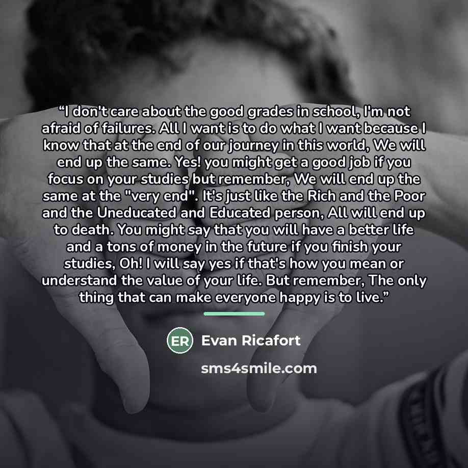 “I don't care about the good grades in school, I'm not afraid of failures. All I want is to do what I want because I know that at the end of our journey in this world, We will end up the same. Yes! you might get a good job if you focus on your studies but remember, We will end up the same at the…” quote by Evan Ricafort