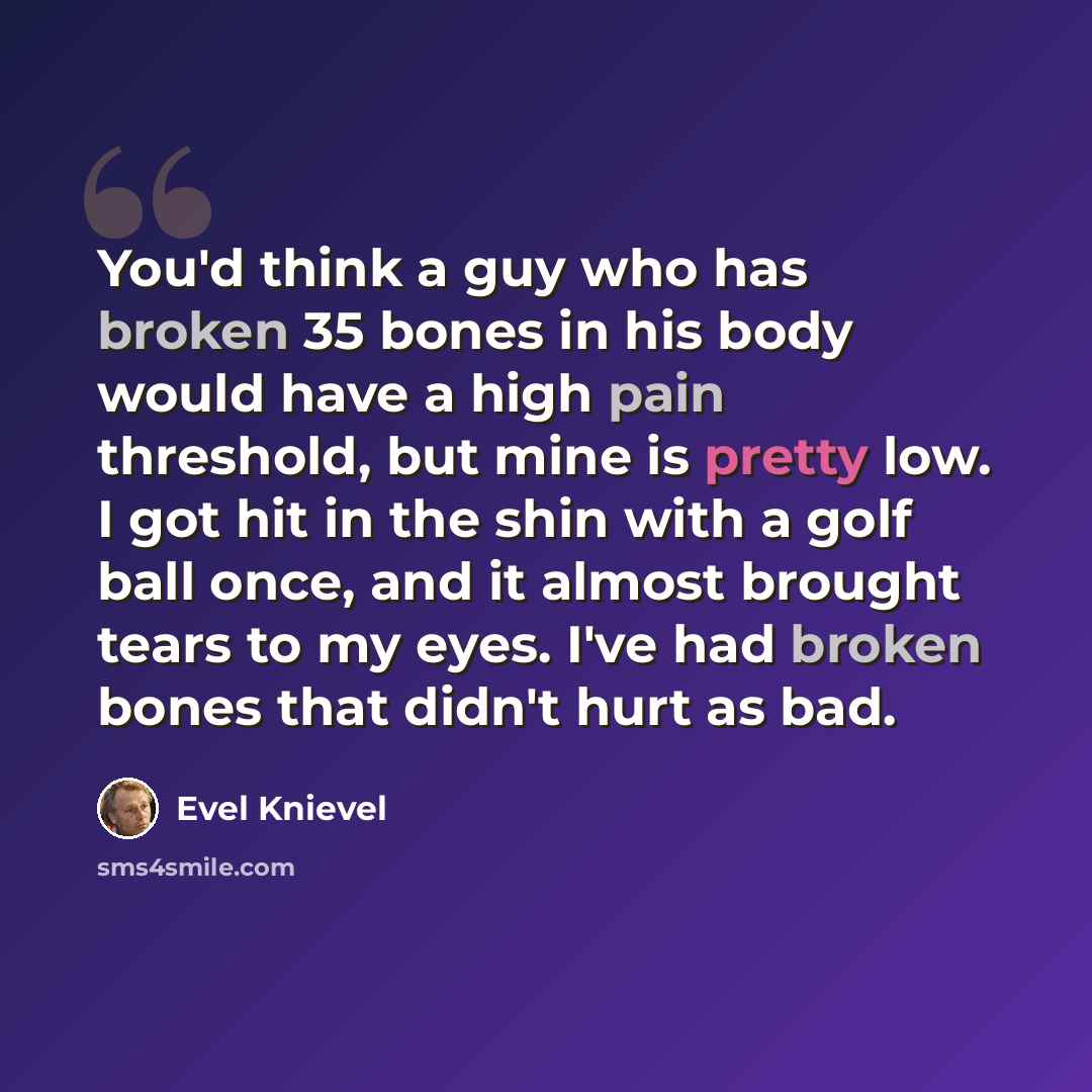 “You'd think a guy who has broken 35 bones in his body would have a high pain threshold, but mine is pretty low. I got hit in the shin with a golf ball once, and it almost brought tears to my eyes. I've had broken bones that didn't hurt as bad.” quote by Evel Knievel