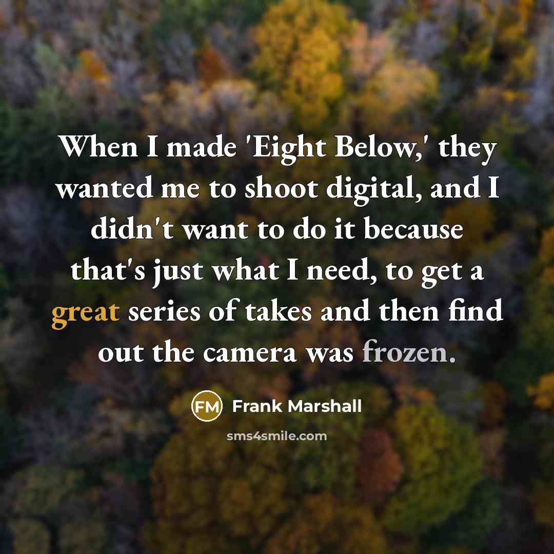 “When I made 'Eight Below,' they wanted me to shoot digital, and I didn't want to do it because that's just what I need, to get a great series of takes and then find out the camera was frozen.” quote by Frank Marshall