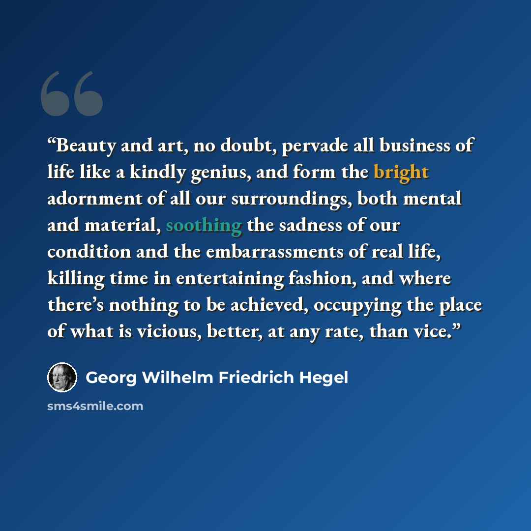 “Beauty and art, no doubt, pervade all business of life like a kindly genius, and form the bright adornment of all our surroundings, both mental and material, soothing the sadness of our condition and the embarrassments of real life, killing time in entertaining fashion, and where there’s nothing…” quote by Georg Wilhelm Friedrich Hegel