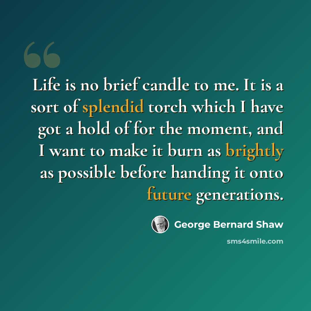 “Life is no brief candle to me. It is a sort of splendid torch which I have got a hold of for the moment, and I want to make it burn as brightly as possible before handing it onto future generations.” quote by George Bernard Shaw