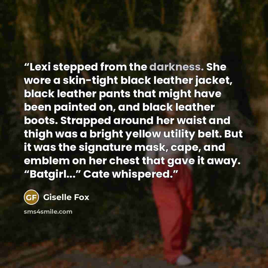 “Lexi stepped from the darkness. She wore a skin-tight black leather jacket, black leather pants that might have been painted on, and black leather boots. Strapped around her waist and thigh was a bright yellow utility belt. But it was the signature mask, cape, and emblem on her chest that gave it…” quote by Giselle Fox