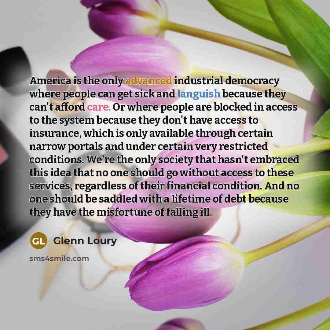 “America is the only advanced industrial democracy where people can get sick and languish because they can't afford care. Or where people are blocked in access to the system because they don't have access to insurance, which is only available through certain narrow portals and under certain very…” quote by Glenn Loury