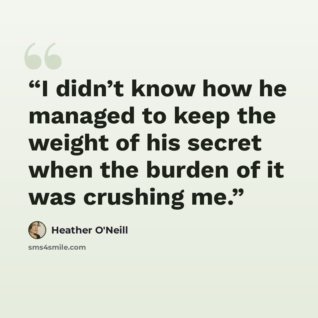 “I didn’t know how he managed to keep the weight of his secret when the burden of it was crushing me.” quote by Heather O'Neill