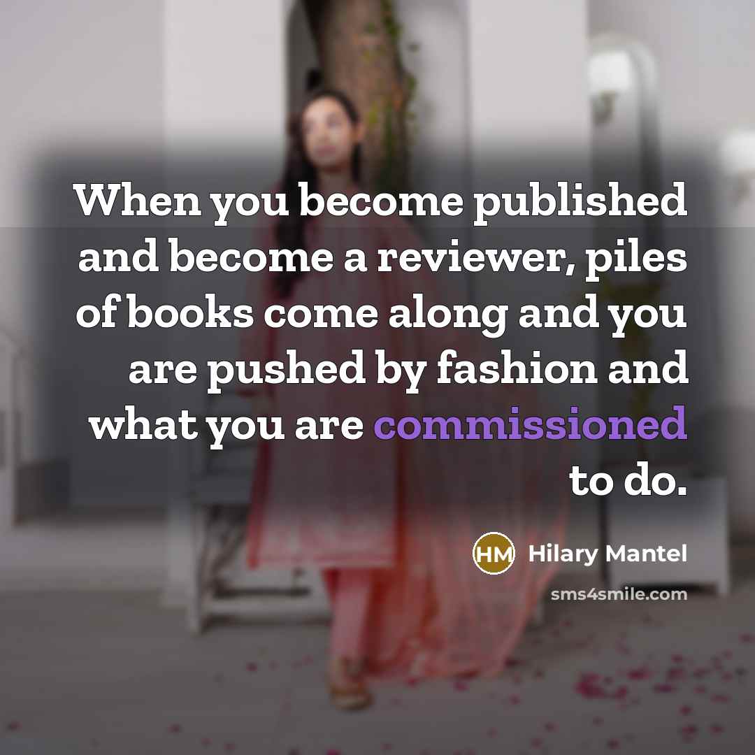 “When you become published and become a reviewer, piles of books come along and you are pushed by fashion and what you are commissioned to do.” quote by Hilary Mantel