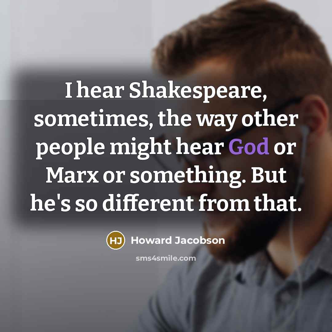 “I hear Shakespeare, sometimes, the way other people might hear God or Marx or something. But he's so different from that.” quote by Howard Jacobson