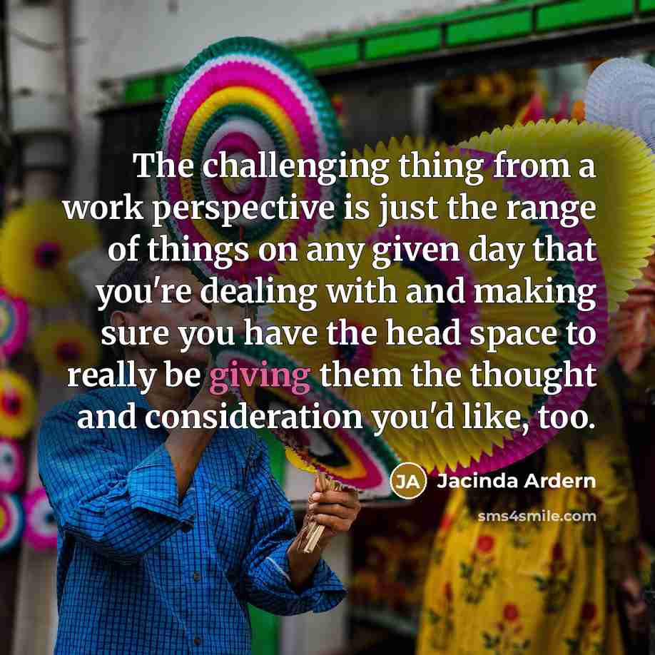 “The challenging thing from a work perspective is just the range of things on any given day that you're dealing with and making sure you have the head space to really be giving them the thought and consideration you'd like, too.” quote by Jacinda Ardern