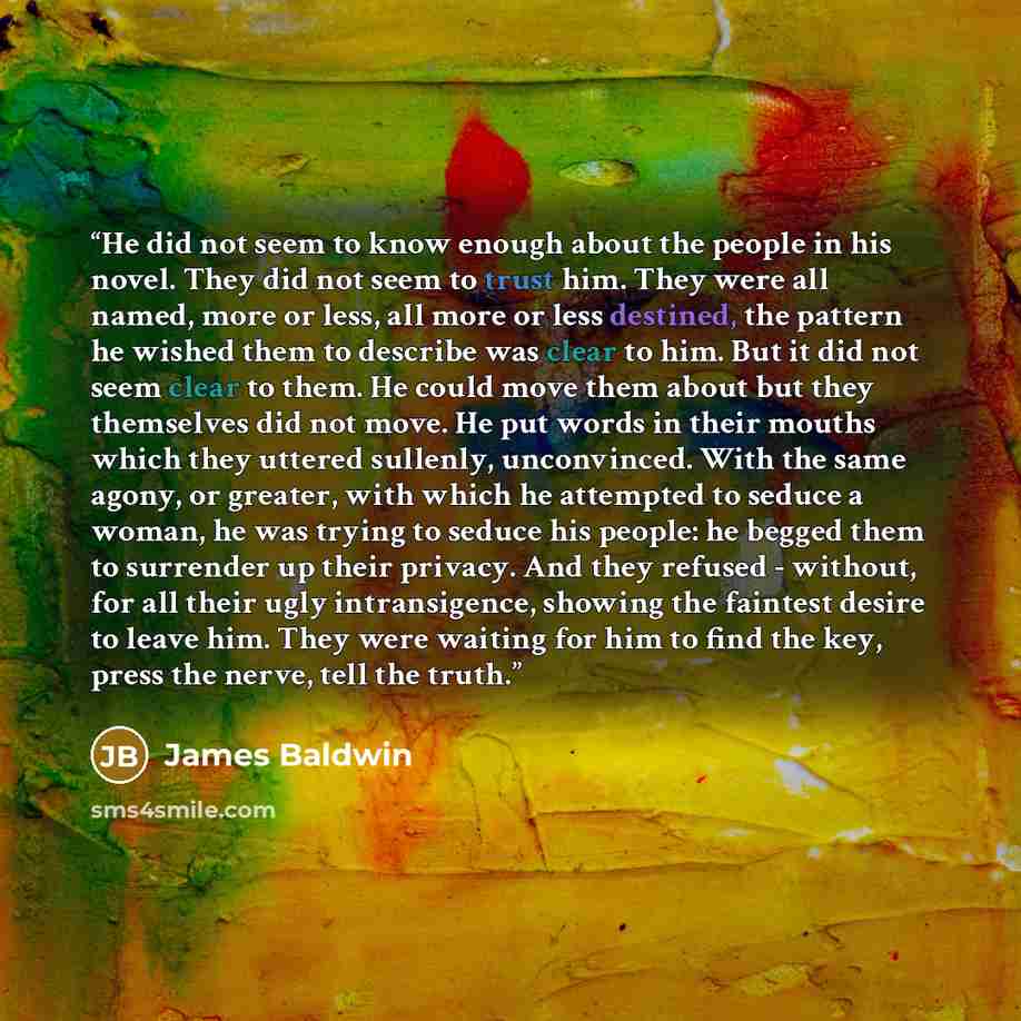 “He did not seem to know enough about the people in his novel. They did not seem to trust him. They were all named, more or less, all more or less destined, the pattern he wished them to describe was clear to him. But it did not seem clear to them. He could move them about but they themselves did…” quote by James Baldwin