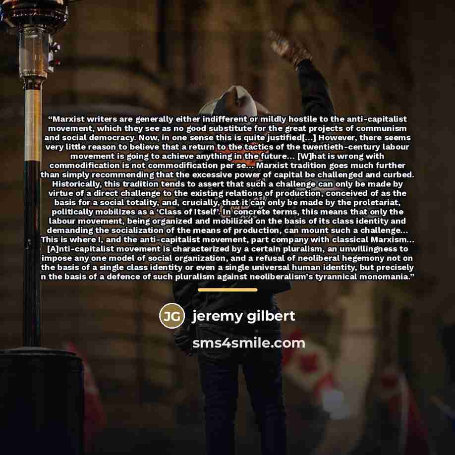 “Marxist writers are generally either indifferent or mildly hostile to the anti-capitalist movement, which they see as no good substitute for the great projects of communism and social democracy. Now, in one sense this is quite justified[…] However, there seems very little reason to believe that a…” quote by Jeremy Gilbert