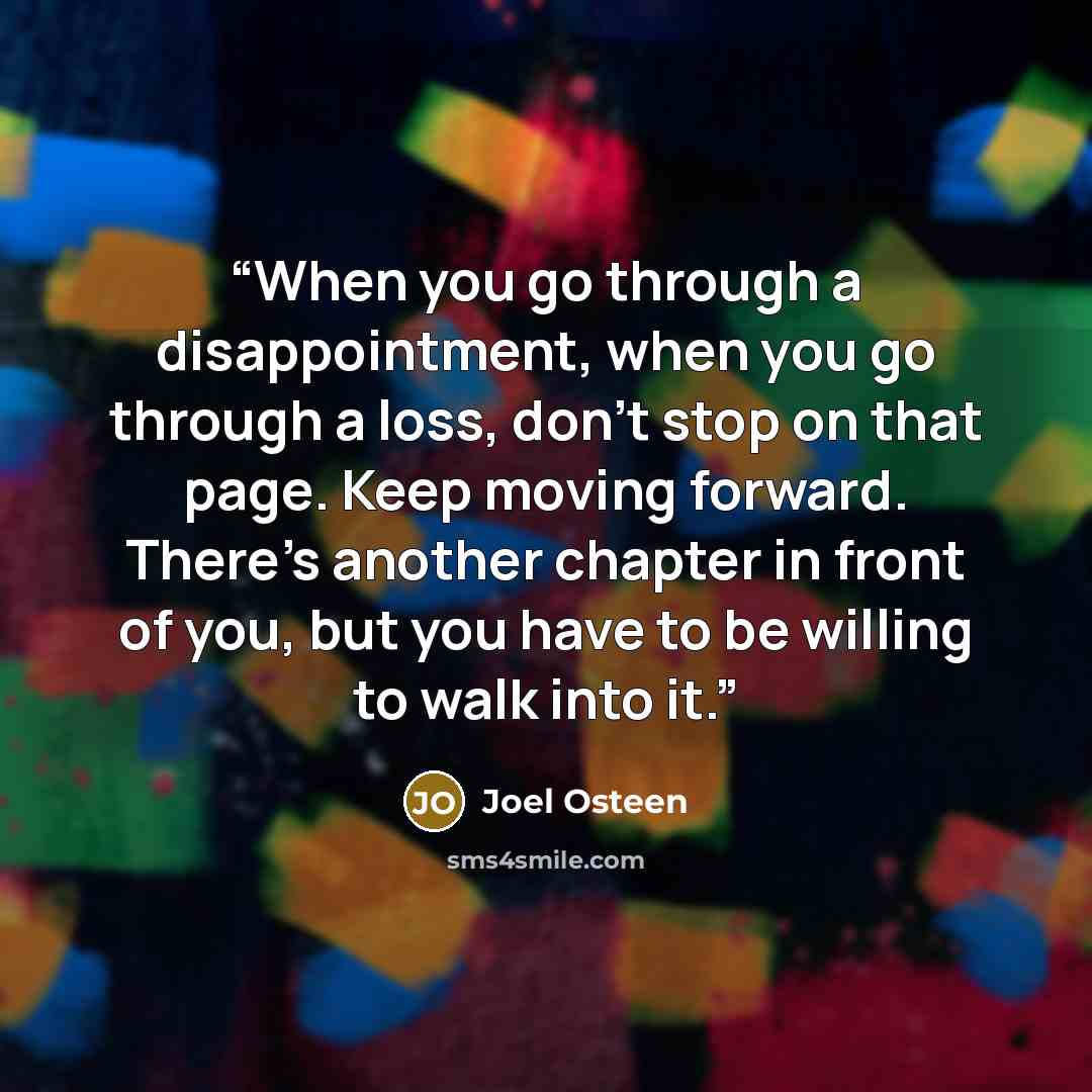 “When you go through a disappointment, when you go through a loss, don’t stop on that page. Keep moving forward. There’s another chapter in front of you, but you have to be willing to walk into it.” quote by Joel Osteen