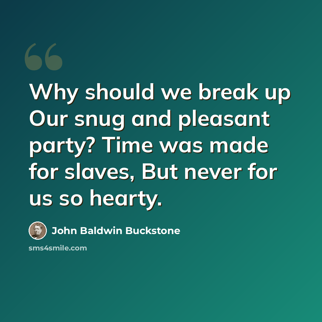 “Why should we break up Our snug and pleasant party? Time was made for slaves, But never for us so hearty.” quote by John Baldwin Buckstone